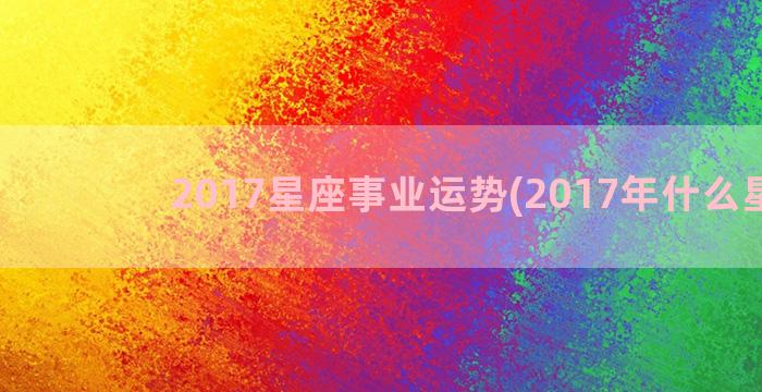 2017星座事业运势(2017年什么星座)
