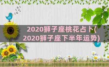 2020狮子座桃花占卜(2020狮子座下半年运势)
