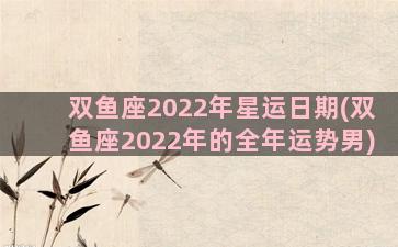 双鱼座2022年星运日期(双鱼座2022年的全年运势男)