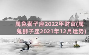 属兔狮子座2022年财富(属兔狮子座2021年12月运势)