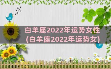 白羊座2022年运势女性(白羊座2022年运势女)